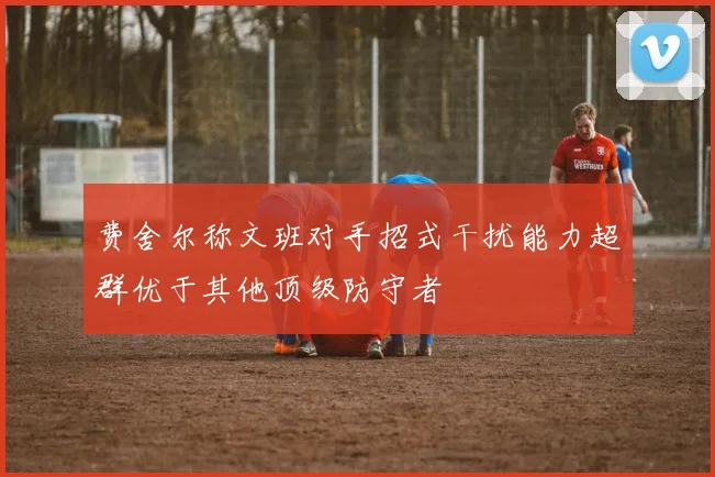 费舍尔称文班对手招式干扰能力超群优于其他顶级防守者