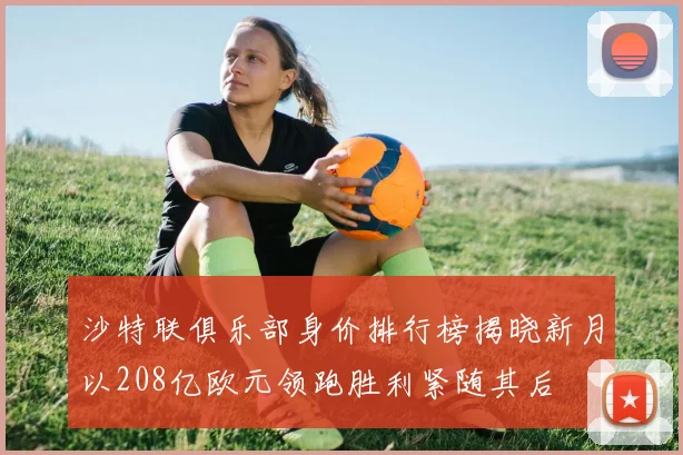 沙特联俱乐部身价排行榜揭晓新月以208亿欧元领跑胜利紧随其后