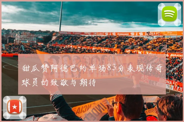 甜瓜赞阿德巴约单场83分表现传奇球员的致敬与期待