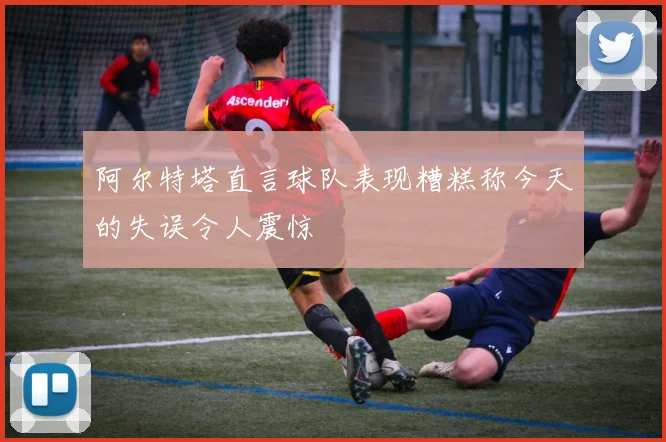 阿尔特塔直言球队表现糟糕称今天的失误令人震惊