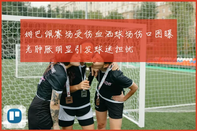 姆巴佩赛场受伤血洒球场伤口图曝光肿胀明显引发球迷担忧