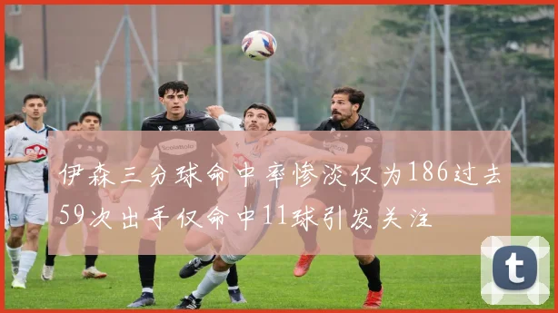 伊森三分球命中率惨淡仅为186过去59次出手仅命中11球引发关注