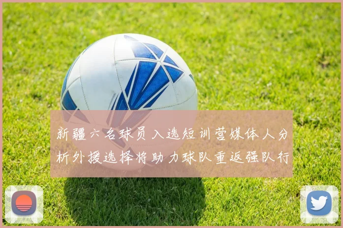 新疆六名球员入选短训营媒体人分析外援选择将助力球队重返强队行列