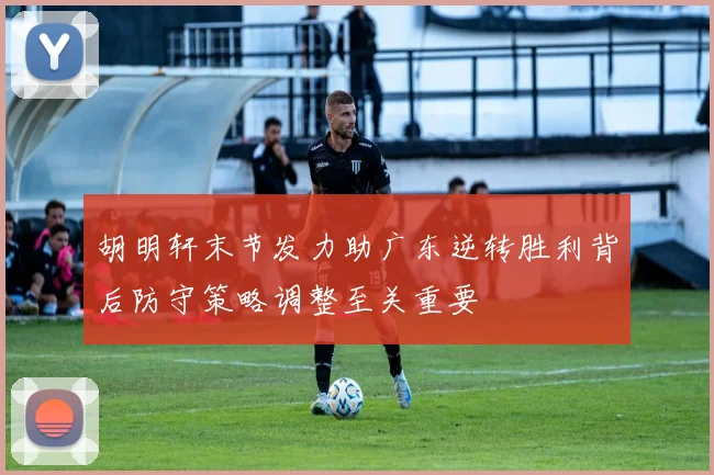 胡明轩末节发力助广东逆转胜利背后防守策略调整至关重要