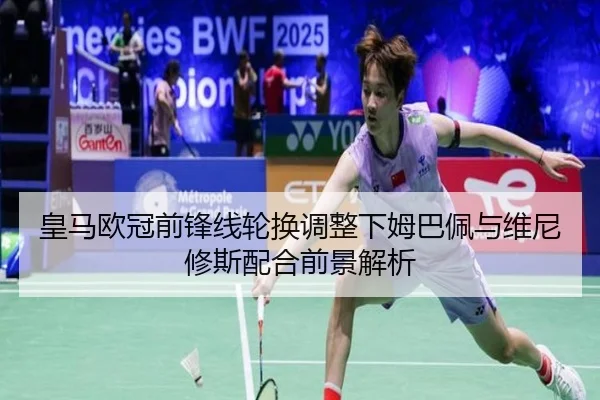 皇马欧冠前锋线轮换调整下姆巴佩与维尼修斯配合前景解析